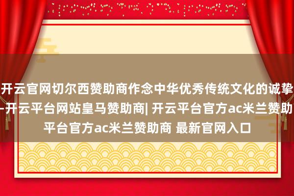 开云官网切尔西赞助商作念中华优秀传统文化的诚挚传承者和阐扬者-开云平台网站皇马赞助商| 开云平台官方ac米兰赞助商 最新官网入口