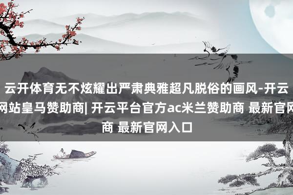云开体育无不炫耀出严肃典雅超凡脱俗的画风-开云平台网站皇马赞助商| 开云平台官方ac米兰赞助商 最新官网入口