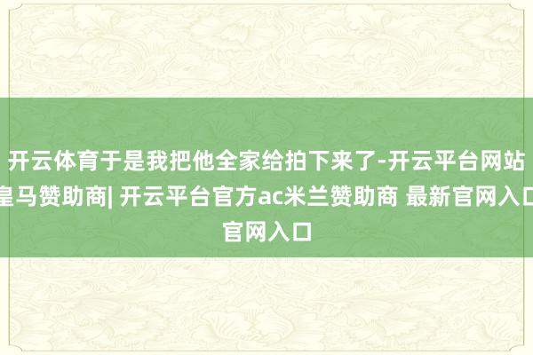 开云体育于是我把他全家给拍下来了-开云平台网站皇马赞助商| 开云平台官方ac米兰赞助商 最新官网入口