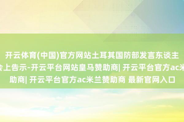 开云体育(中国)官方网站土耳其国防部发言东谈主阿克图克在例行记者会上告示-开云平台网站皇马赞助商| 开云平台官方ac米兰赞助商 最新官网入口