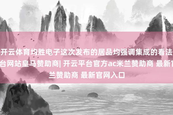 开云体育均胜电子这次发布的居品均强调集成的看法-开云平台网站皇马赞助商| 开云平台官方ac米兰赞助商 最新官网入口