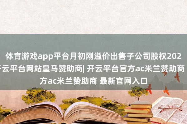 体育游戏app平台月初刚溢价出售子公司股权2025年上半年-开云平台网站皇马赞助商| 开云平台官方ac米兰赞助商 最新官网入口