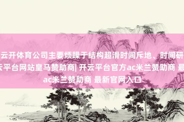 云开体育公司主要烦躁于结构超滑时间斥地、时间研讨业务-开云平台网站皇马赞助商| 开云平台官方ac米兰赞助商 最新官网入口