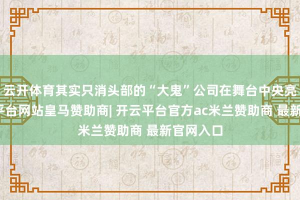 云开体育其实只消头部的“大鬼”公司在舞台中央亮相-开云平台网站皇马赞助商| 开云平台官方ac米兰赞助商 最新官网入口