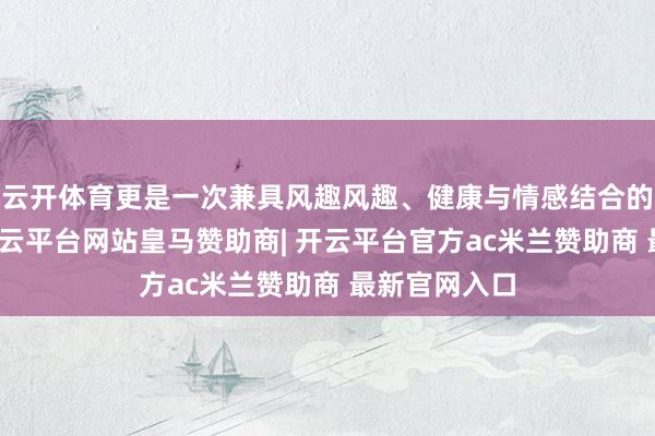 云开体育更是一次兼具风趣风趣、健康与情感结合的气象体验-开云平台网站皇马赞助商| 开云平台官方ac米兰赞助商 最新官网入口