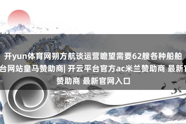 开yun体育网朔方航谈运营瞻望需要62艘各种船舶-开云平台网站皇马赞助商| 开云平台官方ac米兰赞助商 最新官网入口