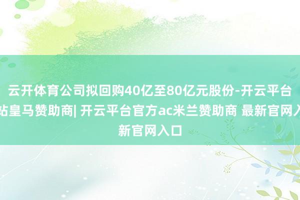 云开体育公司拟回购40亿至80亿元股份-开云平台网站皇马赞助商| 开云平台官方ac米兰赞助商 最新官网入口