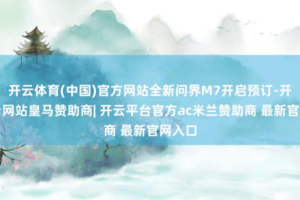 开云体育(中国)官方网站全新问界M7开启预订-开云平台网站皇马赞助商| 开云平台官方ac米兰赞助商 最新官网入口