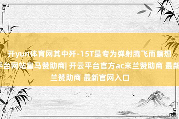 开yun体育网其中歼-15T是专为弹射腾飞而瞎想的-开云平台网站皇马赞助商| 开云平台官方ac米兰赞助商 最新官网入口