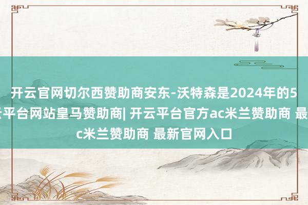 开云官网切尔西赞助商安东-沃特森是2024年的54号秀-开云平台网站皇马赞助商| 开云平台官方ac米兰赞助商 最新官网入口