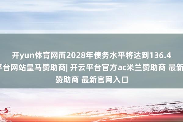 开yun体育网而2028年债务水平将达到136.4%-开云平台网站皇马赞助商| 开云平台官方ac米兰赞助商 最新官网入口