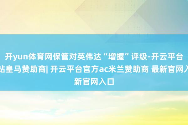 开yun体育网保管对英伟达“增握”评级-开云平台网站皇马赞助商| 开云平台官方ac米兰赞助商 最新官网入口