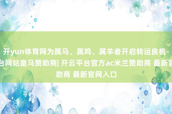 开yun体育网为属马、属鸡、属羊者开启转运良机-开云平台网站皇马赞助商| 开云平台官方ac米兰赞助商 最新官网入口