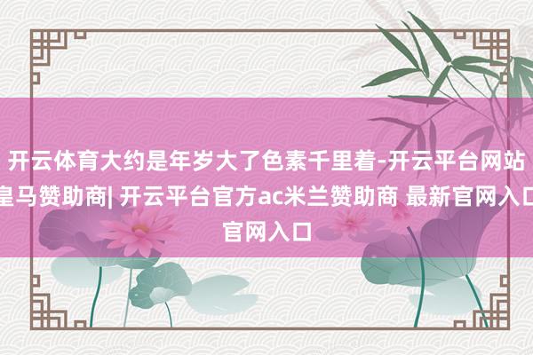开云体育大约是年岁大了色素千里着-开云平台网站皇马赞助商| 开云平台官方ac米兰赞助商 最新官网入口