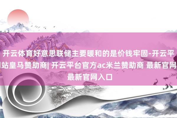 开云体育好意思联储主要暖和的是价钱牢固-开云平台网站皇马赞助商| 开云平台官方ac米兰赞助商 最新官网入口