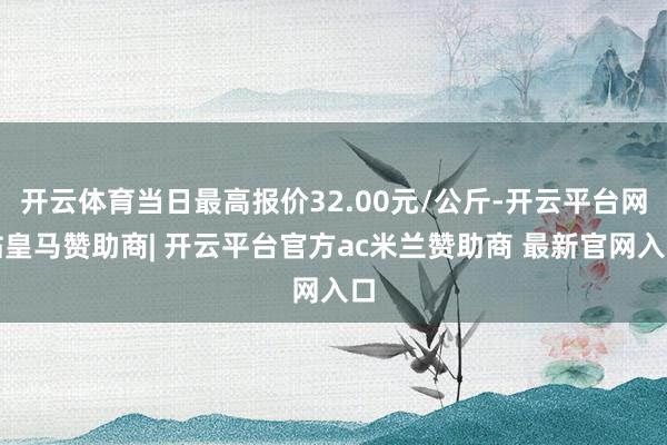 开云体育当日最高报价32.00元/公斤-开云平台网站皇马赞助商| 开云平台官方ac米兰赞助商 最新官网入口