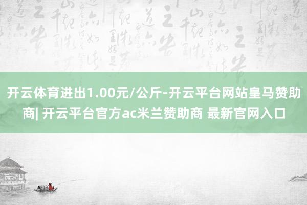 开云体育进出1.00元/公斤-开云平台网站皇马赞助商| 开云平台官方ac米兰赞助商 最新官网入口