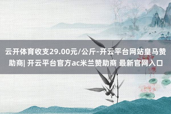云开体育收支29.00元/公斤-开云平台网站皇马赞助商| 开云平台官方ac米兰赞助商 最新官网入口