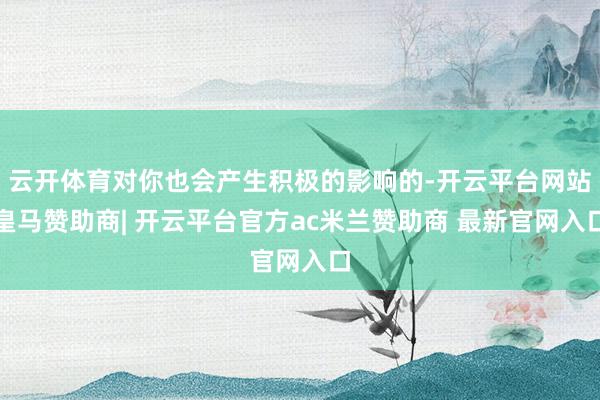 云开体育对你也会产生积极的影响的-开云平台网站皇马赞助商| 开云平台官方ac米兰赞助商 最新官网入口