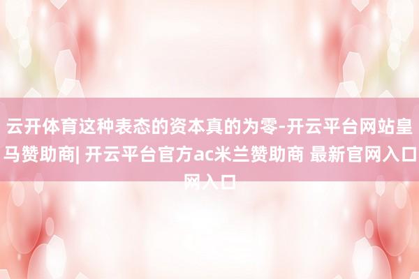 云开体育这种表态的资本真的为零-开云平台网站皇马赞助商| 开云平台官方ac米兰赞助商 最新官网入口