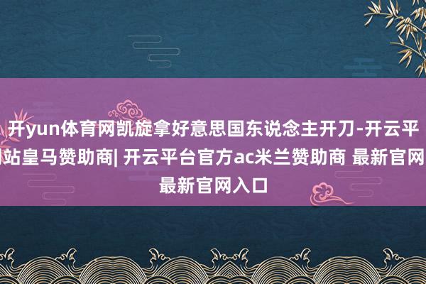 开yun体育网凯旋拿好意思国东说念主开刀-开云平台网站皇马赞助商| 开云平台官方ac米兰赞助商 最新官网入口