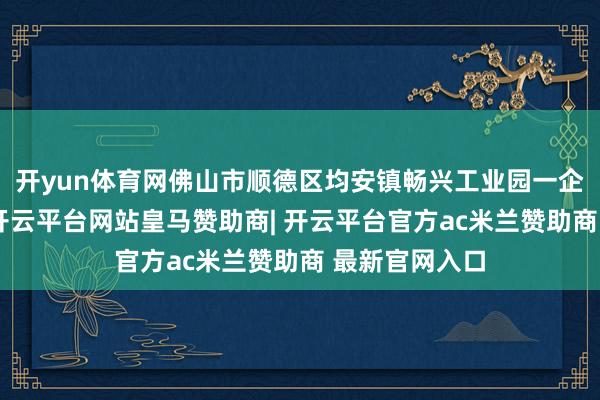 开yun体育网佛山市顺德区均安镇畅兴工业园一企业发生失火-开云平台网站皇马赞助商| 开云平台官方ac米兰赞助商 最新官网入口