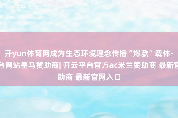 开yun体育网成为生态环境理念传播“爆款”载体-开云平台网站皇马赞助商| 开云平台官方ac米兰赞助商 最新官网入口