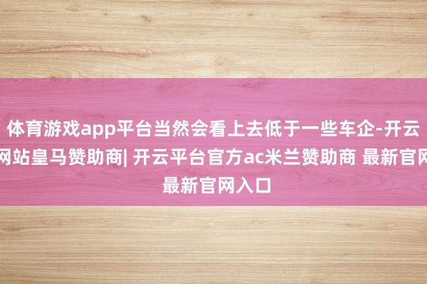 体育游戏app平台当然会看上去低于一些车企-开云平台网站皇马赞助商| 开云平台官方ac米兰赞助商 最新官网入口