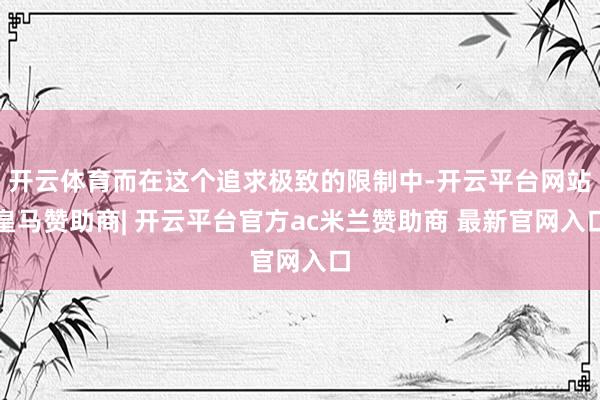 开云体育而在这个追求极致的限制中-开云平台网站皇马赞助商| 开云平台官方ac米兰赞助商 最新官网入口