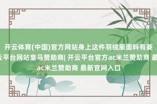 开云体育(中国)官方网站身上这件羽绒服面料有菱形图案-开云平台网站皇马赞助商| 开云平台官方ac米兰赞助商 最新官网入口