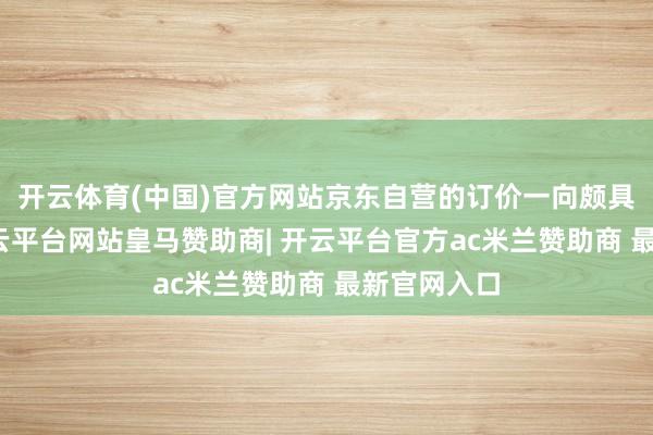 开云体育(中国)官方网站京东自营的订价一向颇具竞争力-开云平台网站皇马赞助商| 开云平台官方ac米兰赞助商 最新官网入口