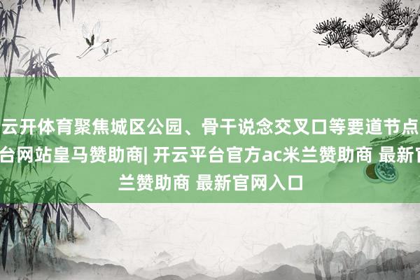 云开体育聚焦城区公园、骨干说念交叉口等要道节点-开云平台网站皇马赞助商| 开云平台官方ac米兰赞助商 最新官网入口