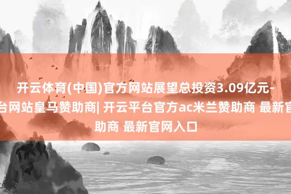 开云体育(中国)官方网站展望总投资3.09亿元-开云平台网站皇马赞助商| 开云平台官方ac米兰赞助商 最新官网入口