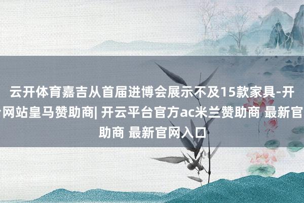 云开体育嘉吉从首届进博会展示不及15款家具-开云平台网站皇马赞助商| 开云平台官方ac米兰赞助商 最新官网入口