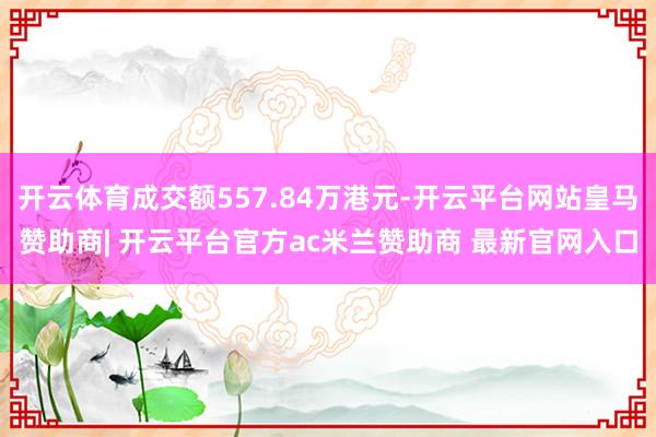 开云体育成交额557.84万港元-开云平台网站皇马赞助商| 开云平台官方ac米兰赞助商 最新官网入口