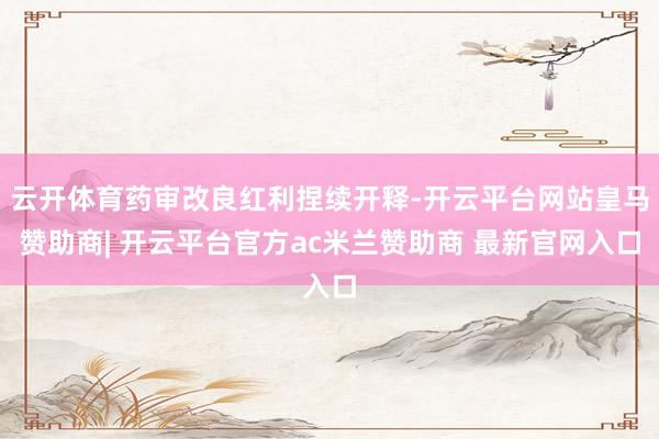 云开体育药审改良红利捏续开释-开云平台网站皇马赞助商| 开云平台官方ac米兰赞助商 最新官网入口