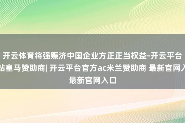 开云体育将强赈济中国企业方正正当权益-开云平台网站皇马赞助商| 开云平台官方ac米兰赞助商 最新官网入口