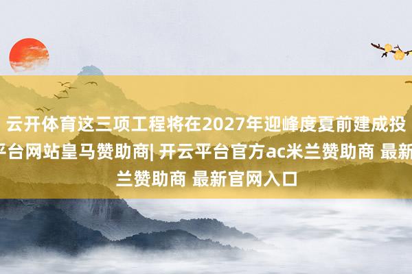 云开体育这三项工程将在2027年迎峰度夏前建成投产-开云平台网站皇马赞助商| 开云平台官方ac米兰赞助商 最新官网入口
