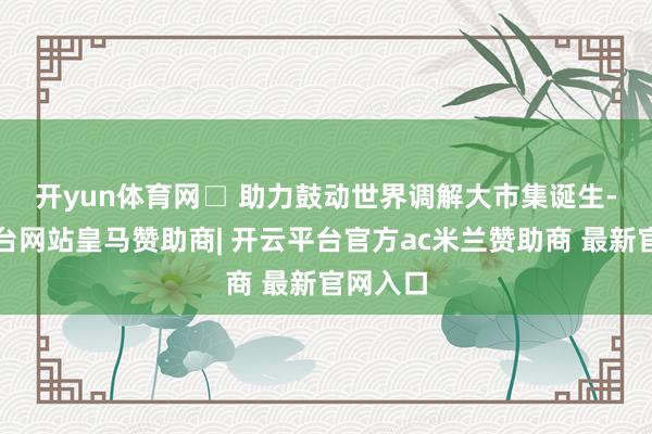 开yun体育网　　□ 助力鼓动世界调解大市集诞生-开云平台网站皇马赞助商| 开云平台官方ac米兰赞助商 最新官网入口