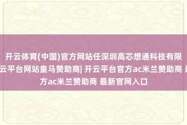 开云体育(中国)官方网站任深圳高芯想通科技有限公司董事-开云平台网站皇马赞助商| 开云平台官方ac米兰赞助商 最新官网入口