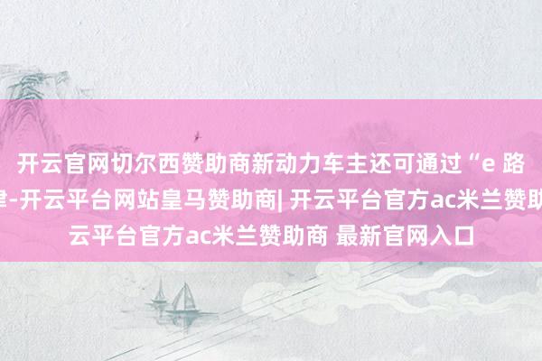 开云官网切尔西赞助商新动力车主还可通过“e 路流畅”微信小要津-开云平台网站皇马赞助商| 开云平台官方ac米兰赞助商 最新官网入口