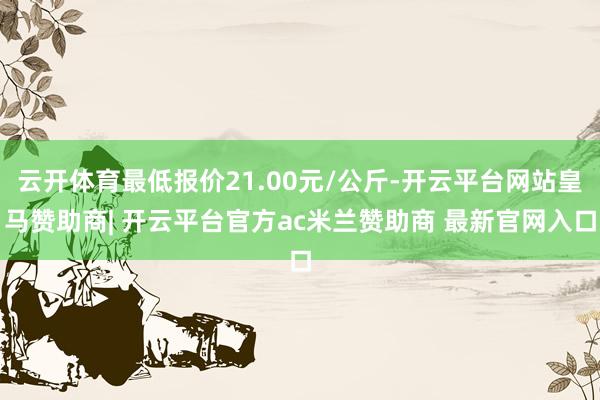 云开体育最低报价21.00元/公斤-开云平台网站皇马赞助商| 开云平台官方ac米兰赞助商 最新官网入口