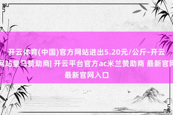 开云体育(中国)官方网站进出5.20元/公斤-开云平台网站皇马赞助商| 开云平台官方ac米兰赞助商 最新官网入口