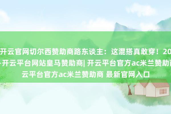 开云官网切尔西赞助商路东谈主:这混搭真敢穿!2025年11月30号-开云平台网站皇马赞助商| 开云平台官方ac米兰赞助商 最新官网入口