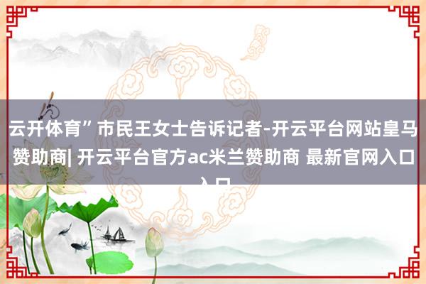 云开体育”市民王女士告诉记者-开云平台网站皇马赞助商| 开云平台官方ac米兰赞助商 最新官网入口