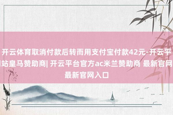 开云体育取消付款后转而用支付宝付款42元-开云平台网站皇马赞助商| 开云平台官方ac米兰赞助商 最新官网入口