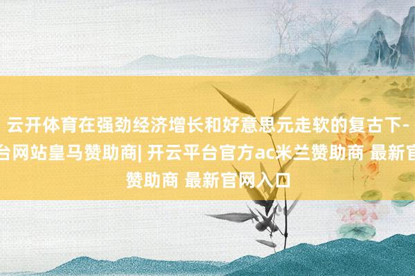 云开体育在强劲经济增长和好意思元走软的复古下-开云平台网站皇马赞助商| 开云平台官方ac米兰赞助商 最新官网入口