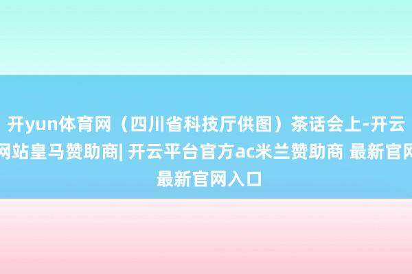 开yun体育网（四川省科技厅供图）茶话会上-开云平台网站皇马赞助商| 开云平台官方ac米兰赞助商 最新官网入口