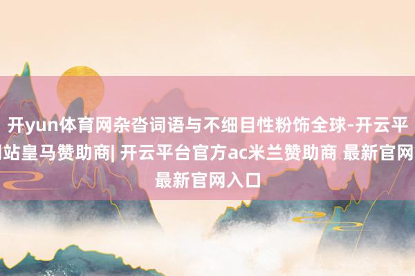 开yun体育网杂沓词语与不细目性粉饰全球-开云平台网站皇马赞助商| 开云平台官方ac米兰赞助商 最新官网入口