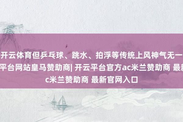 开云体育但乒乓球、跳水、拍浮等传统上风神气无一上榜-开云平台网站皇马赞助商| 开云平台官方ac米兰赞